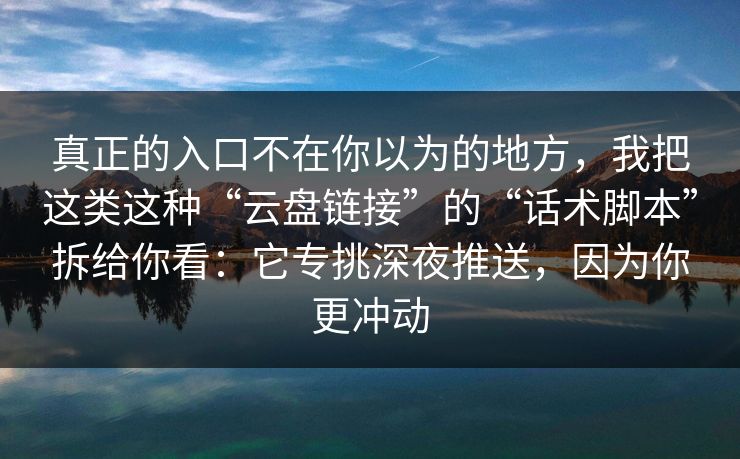 真正的入口不在你以为的地方，我把这类这种“云盘链接”的“话术脚本”拆给你看：它专挑深夜推送，因为你更冲动