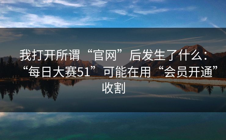 我打开所谓“官网”后发生了什么：“每日大赛51”可能在用“会员开通”收割