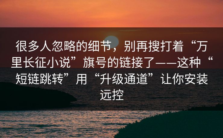 很多人忽略的细节，别再搜打着“万里长征小说”旗号的链接了——这种“短链跳转”用“升级通道”让你安装远控