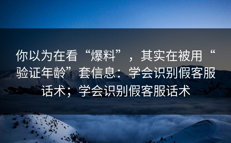 你以为在看“爆料”，其实在被用“验证年龄”套信息：学会识别假客服话术；学会识别假客服话术