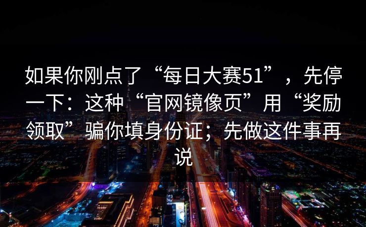 如果你刚点了“每日大赛51”，先停一下：这种“官网镜像页”用“奖励领取”骗你填身份证；先做这件事再说