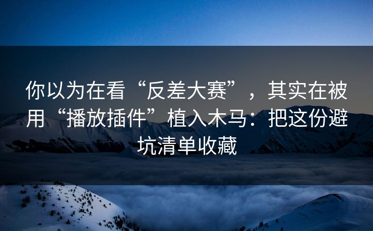 你以为在看“反差大赛”，其实在被用“播放插件”植入木马：把这份避坑清单收藏
