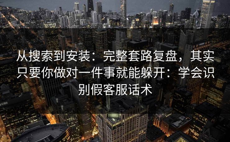 从搜索到安装：完整套路复盘，其实只要你做对一件事就能躲开：学会识别假客服话术