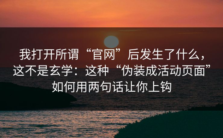 我打开所谓“官网”后发生了什么，这不是玄学：这种“伪装成活动页面”如何用两句话让你上钩