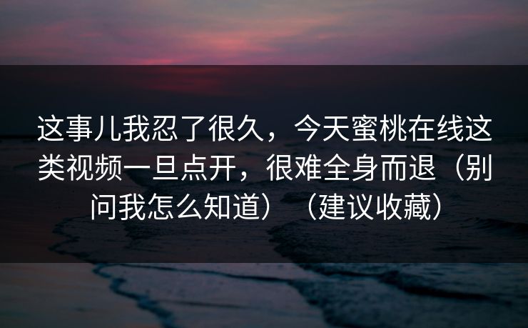 这事儿我忍了很久,今天蜜桃在线这类视频一旦点开,很难全身而退(别问我怎么知道)(建议收藏)