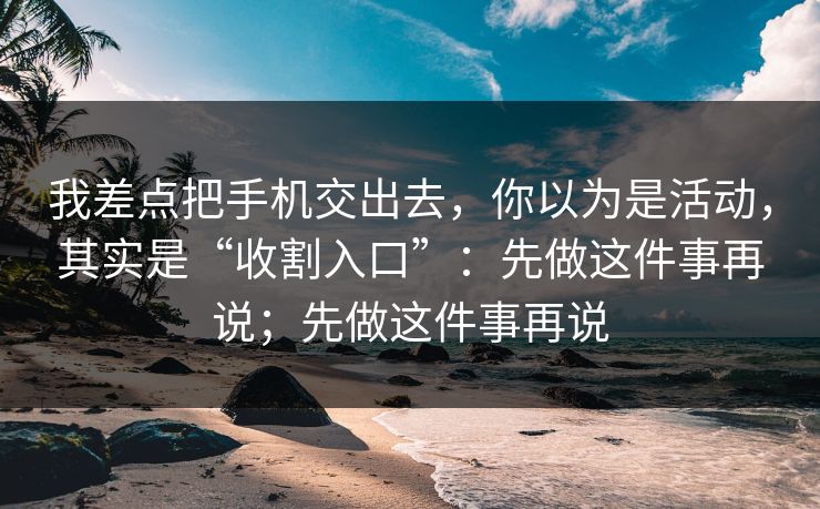我差点把手机交出去,你以为是活动,其实是“收割入口”:先做这件事再说;先做这件事再说