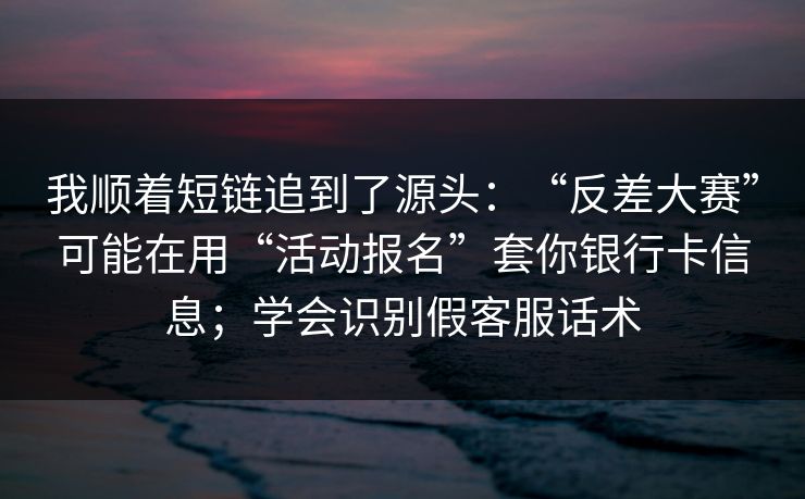 我顺着短链追到了源头:“反差大赛”可能在用“活动报名”套你银行卡信息;学会识别假客服话术