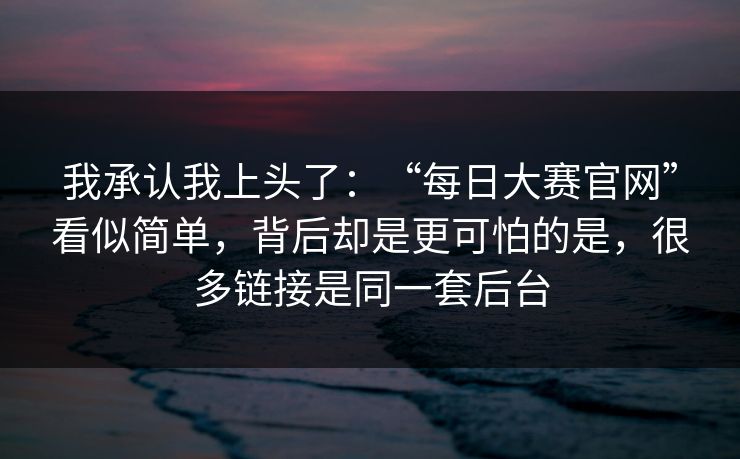 我承认我上头了:“每日大赛官网”看似简单,背后却是更可怕的是,很多链接是同一套后台