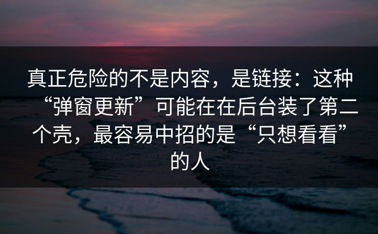 真正危险的不是内容，是链接：这种“弹窗更新”可能在在后台装了第二个壳，最容易中招的是“只想看看”的人