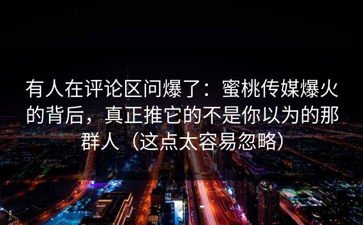 有人在评论区问爆了：蜜桃传媒爆火的背后，真正推它的不是你以为的那群人（这点太容易忽略）