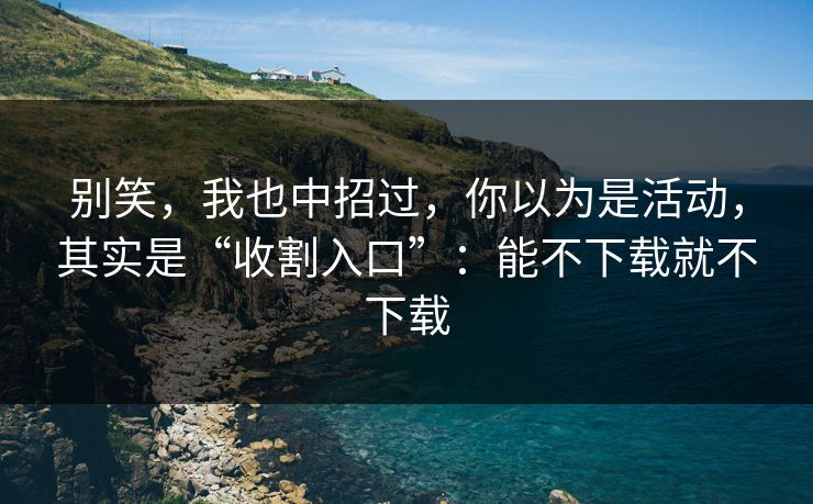 别笑,我也中招过,你以为是活动,其实是“收割入口”:能不下载就不下载