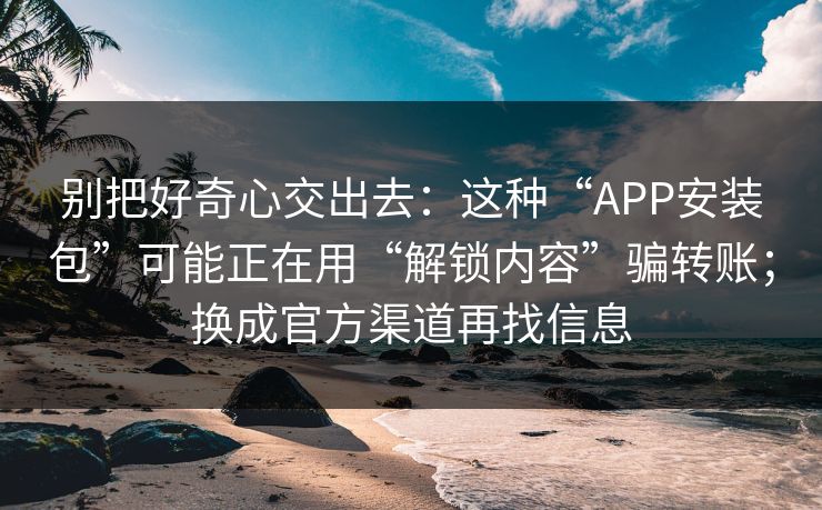别把好奇心交出去：这种“APP安装包”可能正在用“解锁内容”骗转账；换成官方渠道再找信息