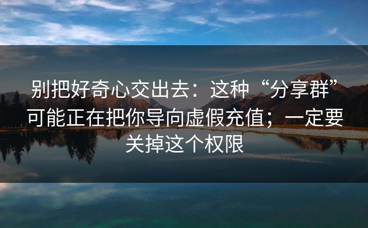 别把好奇心交出去：这种“分享群”可能正在把你导向虚假充值；一定要关掉这个权限