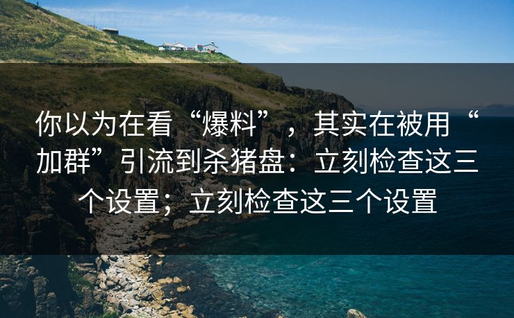 你以为在看“爆料”，其实在被用“加群”引流到杀猪盘：立刻检查这三个设置；立刻检查这三个设置