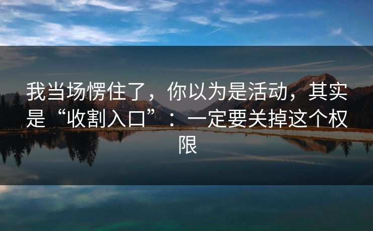 我当场愣住了，你以为是活动，其实是“收割入口”：一定要关掉这个权限