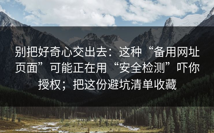 别把好奇心交出去：这种“备用网址页面”可能正在用“安全检测”吓你授权；把这份避坑清单收藏