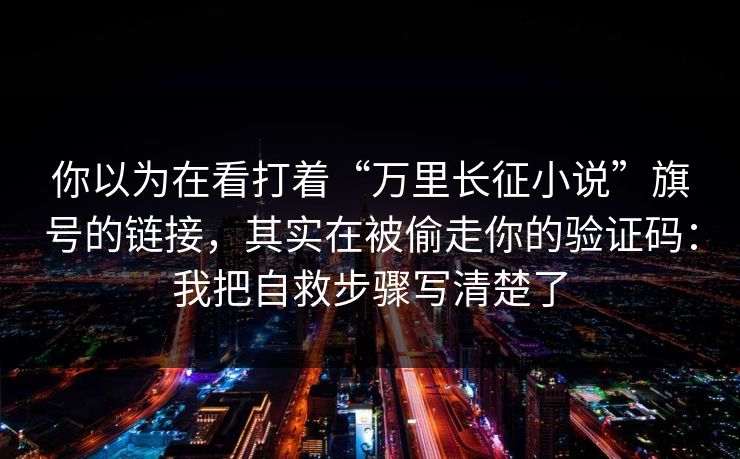 你以为在看打着“万里长征小说”旗号的链接,其实在被偷走你的验证码:我把自救步骤写清楚了