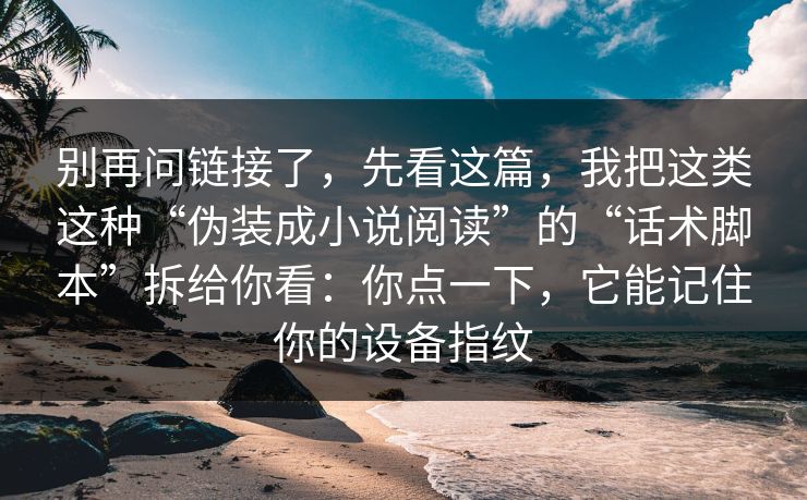 别再问链接了，先看这篇，我把这类这种“伪装成小说阅读”的“话术脚本”拆给你看：你点一下，它能记住你的设备指纹
