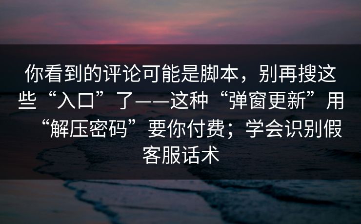 你看到的评论可能是脚本，别再搜这些“入口”了——这种“弹窗更新”用“解压密码”要你付费；学会识别假客服话术