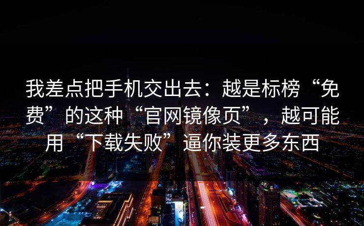 我差点把手机交出去：越是标榜“免费”的这种“官网镜像页”，越可能用“下载失败”逼你装更多东西