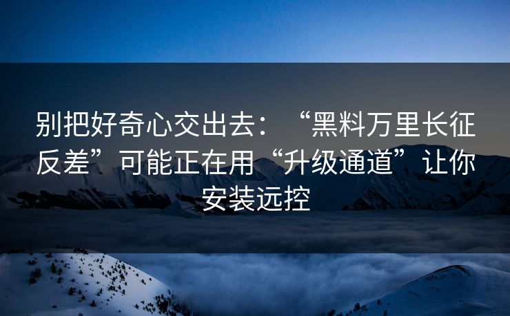 别把好奇心交出去：“黑料万里长征反差”可能正在用“升级通道”让你安装远控