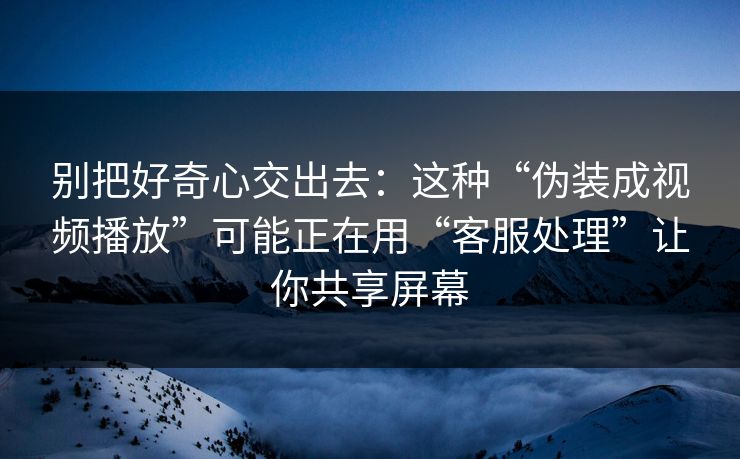 别把好奇心交出去：这种“伪装成视频播放”可能正在用“客服处理”让你共享屏幕