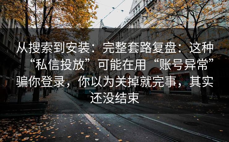从搜索到安装：完整套路复盘：这种“私信投放”可能在用“账号异常”骗你登录，你以为关掉就完事，其实还没结束