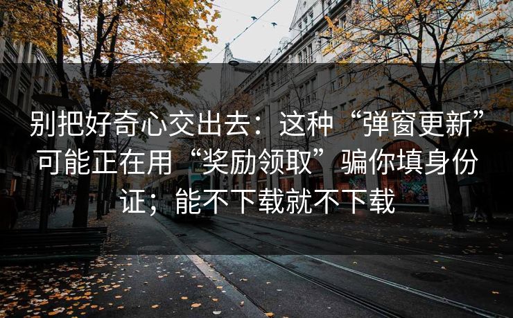 别把好奇心交出去：这种“弹窗更新”可能正在用“奖励领取”骗你填身份证；能不下载就不下载