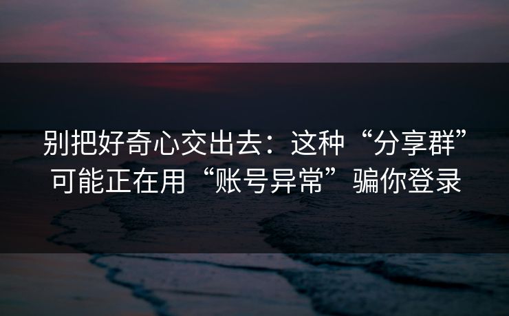 别把好奇心交出去：这种“分享群”可能正在用“账号异常”骗你登录