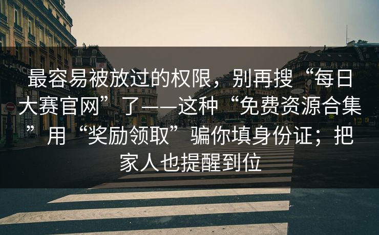 最容易被放过的权限，别再搜“每日大赛官网”了——这种“免费资源合集”用“奖励领取”骗你填身份证；把家人也提醒到位