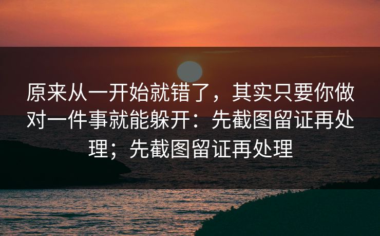 原来从一开始就错了，其实只要你做对一件事就能躲开：先截图留证再处理；先截图留证再处理