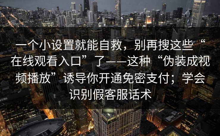 一个小设置就能自救，别再搜这些“在线观看入口”了——这种“伪装成视频播放”诱导你开通免密支付；学会识别假客服话术