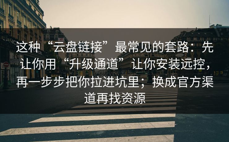 这种“云盘链接”最常见的套路：先让你用“升级通道”让你安装远控，再一步步把你拉进坑里；换成官方渠道再找资源