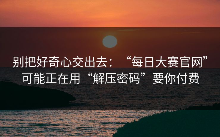 别把好奇心交出去：“每日大赛官网”可能正在用“解压密码”要你付费