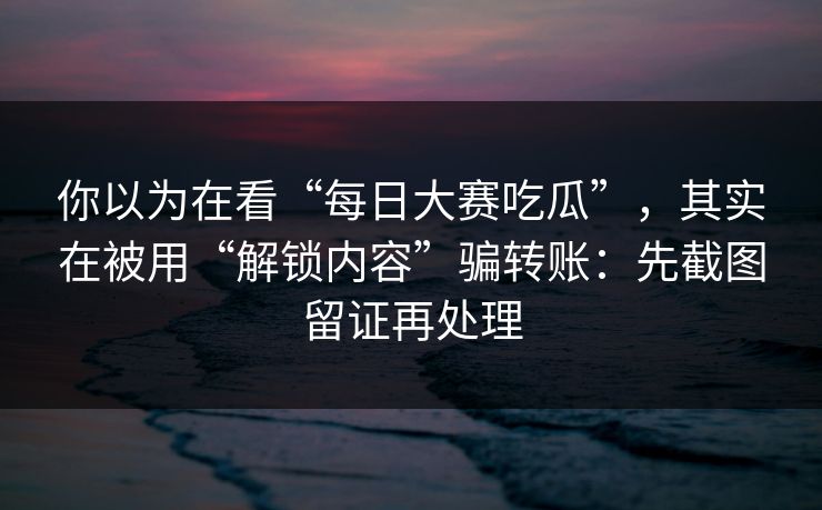 你以为在看“每日大赛吃瓜”，其实在被用“解锁内容”骗转账：先截图留证再处理