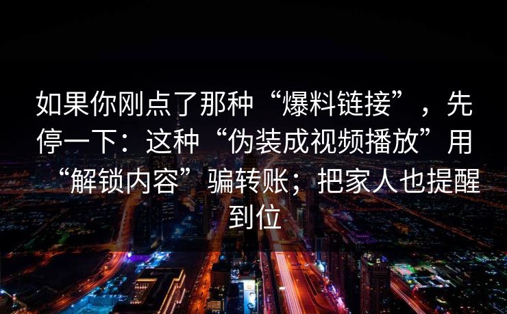 如果你刚点了那种“爆料链接”，先停一下：这种“伪装成视频播放”用“解锁内容”骗转账；把家人也提醒到位