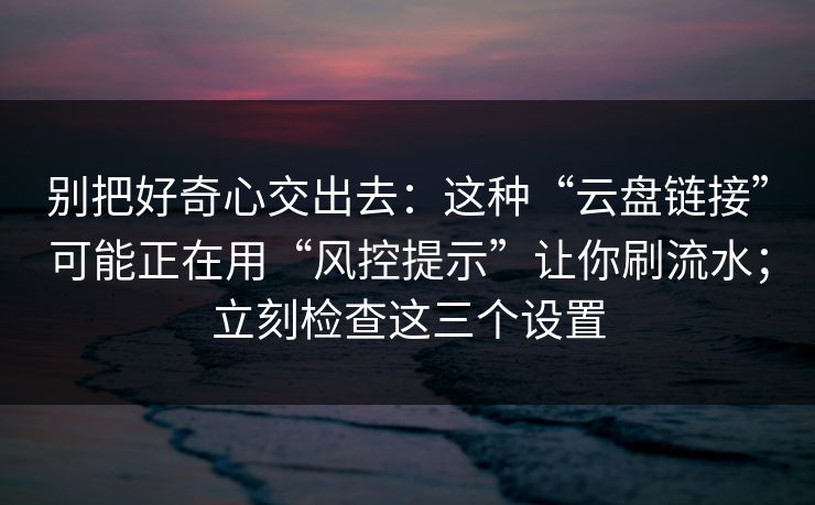 别把好奇心交出去：这种“云盘链接”可能正在用“风控提示”让你刷流水；立刻检查这三个设置