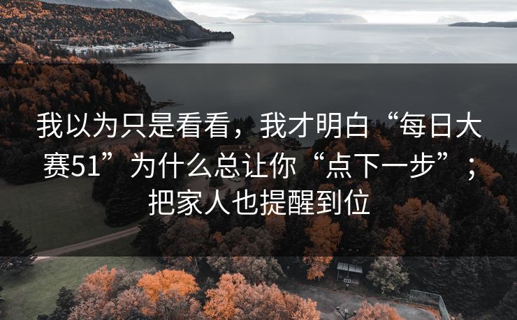我以为只是看看，我才明白“每日大赛51”为什么总让你“点下一步”；把家人也提醒到位