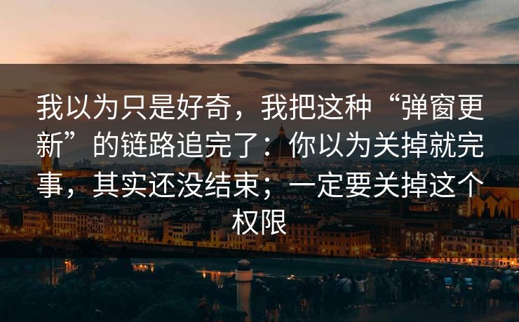 我以为只是好奇，我把这种“弹窗更新”的链路追完了：你以为关掉就完事，其实还没结束；一定要关掉这个权限