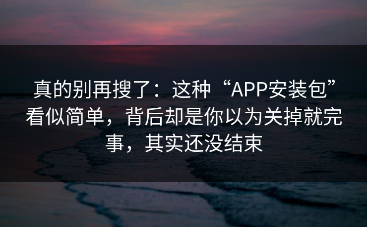 真的别再搜了：这种“APP安装包”看似简单，背后却是你以为关掉就完事，其实还没结束