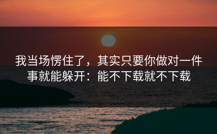 我当场愣住了，其实只要你做对一件事就能躲开：能不下载就不下载