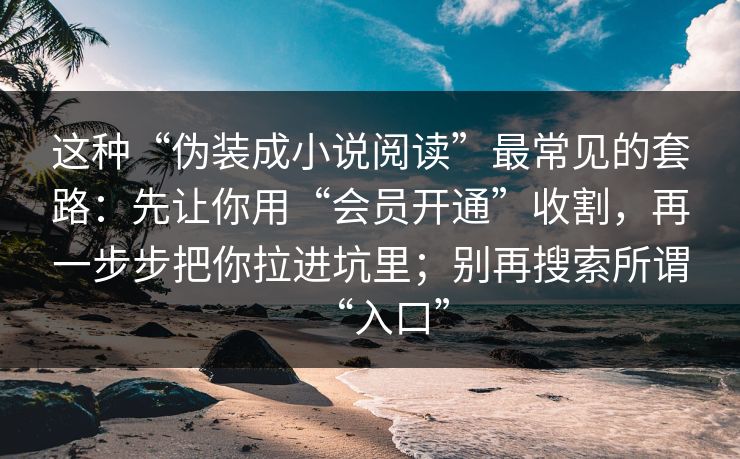这种“伪装成小说阅读”最常见的套路：先让你用“会员开通”收割，再一步步把你拉进坑里；别再搜索所谓“入口”