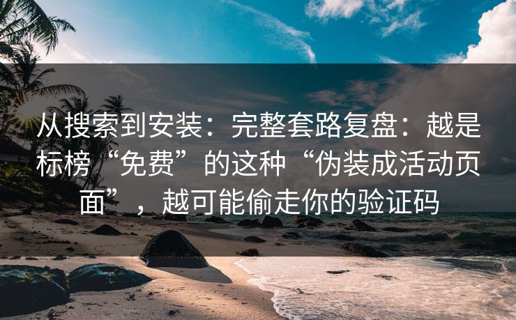从搜索到安装：完整套路复盘：越是标榜“免费”的这种“伪装成活动页面”，越可能偷走你的验证码