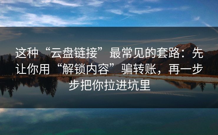 这种“云盘链接”最常见的套路：先让你用“解锁内容”骗转账，再一步步把你拉进坑里