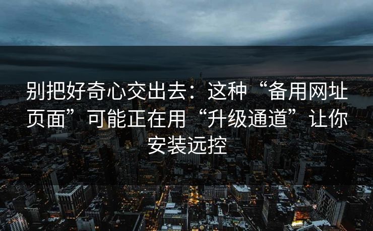 别把好奇心交出去：这种“备用网址页面”可能正在用“升级通道”让你安装远控
