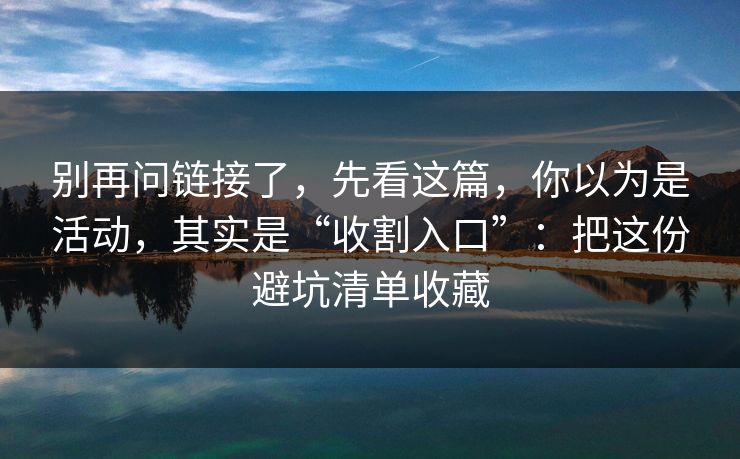 别再问链接了，先看这篇，你以为是活动，其实是“收割入口”：把这份避坑清单收藏