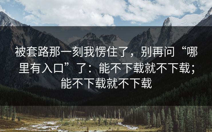 被套路那一刻我愣住了，别再问“哪里有入口”了：能不下载就不下载；能不下载就不下载