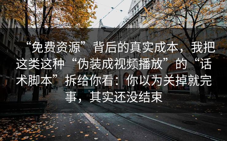 “免费资源”背后的真实成本，我把这类这种“伪装成视频播放”的“话术脚本”拆给你看：你以为关掉就完事，其实还没结束