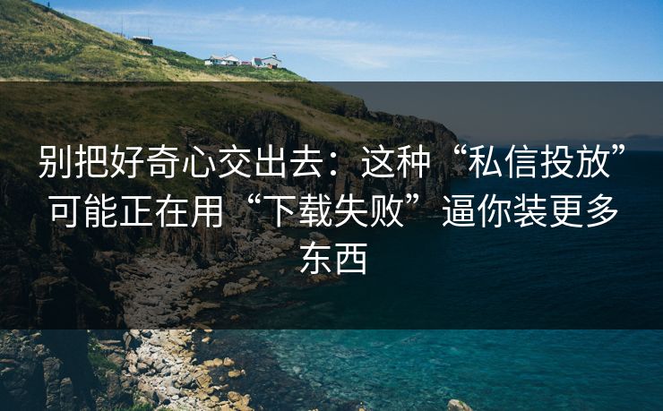 别把好奇心交出去：这种“私信投放”可能正在用“下载失败”逼你装更多东西