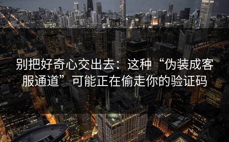 别把好奇心交出去：这种“伪装成客服通道”可能正在偷走你的验证码